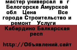 мастер универсал  в  г.Белогорске Амурской обл › Цена ­ 3 000 - Все города Строительство и ремонт » Услуги   . Кабардино-Балкарская респ.